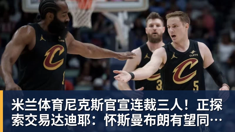 米兰体育尼克斯官宣连裁三人！正探索交易达迪耶：怀斯曼布朗有望同时留队